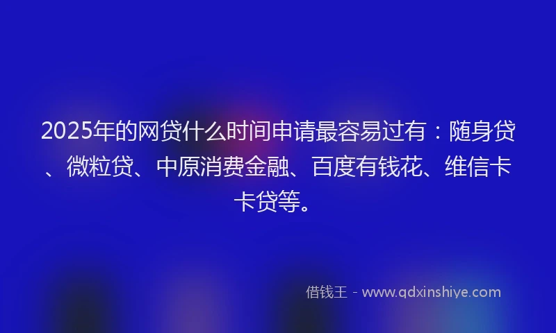2025年的网贷什么时间申请最容易过有：随身贷、微粒贷、中原消费金融、百度有钱花、维信卡卡贷等。