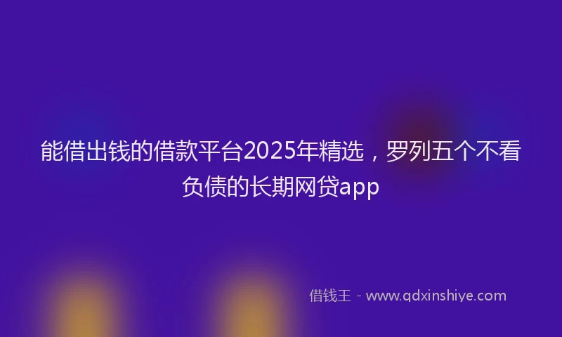 能借出钱的借款平台2025年精选，罗列五个不看负债的长期网贷app