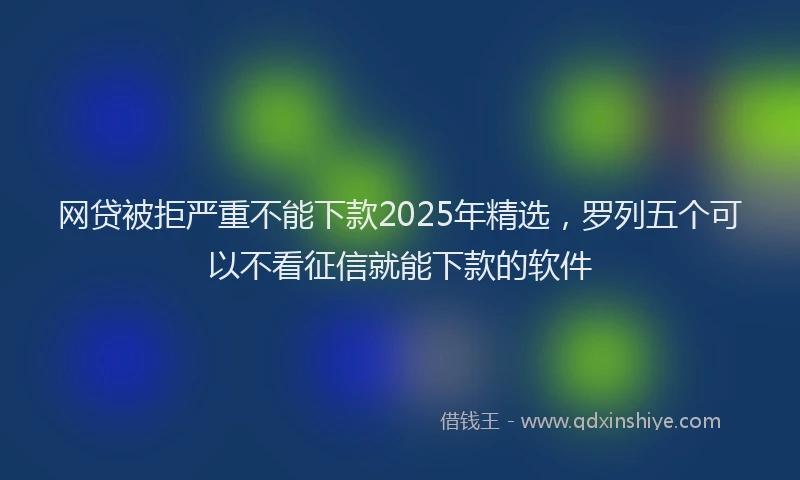 网贷被拒严重不能下款2025年精选，罗列五个可以不看征信就能下款的软件
