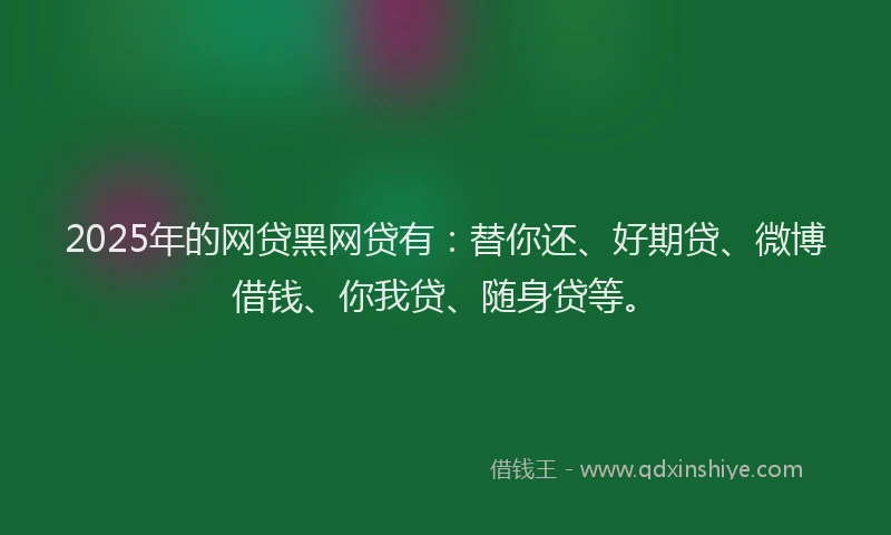 2025年的网贷黑网贷有：替你还、好期贷、微博借钱、你我贷、随身贷等。