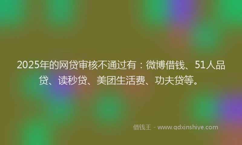 2025年的网贷审核不通过有：微博借钱、51人品贷、读秒贷、美团生活费、功夫贷等。