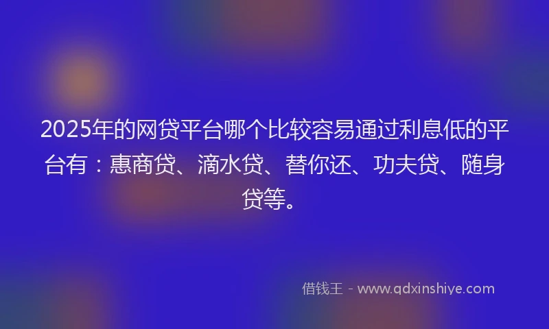 2025年的网贷平台哪个比较容易通过利息低的平台有：惠商贷、滴水贷、替你还、功夫贷、随身贷等。