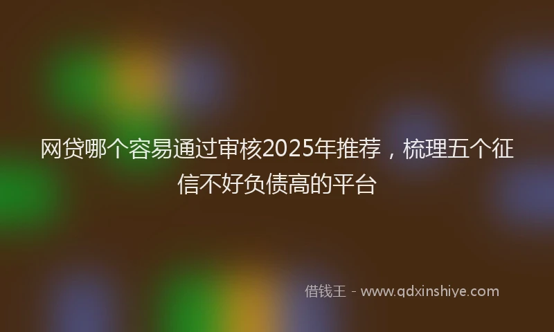 网贷哪个容易通过审核2025年推荐，梳理五个征信不好负债高的平台