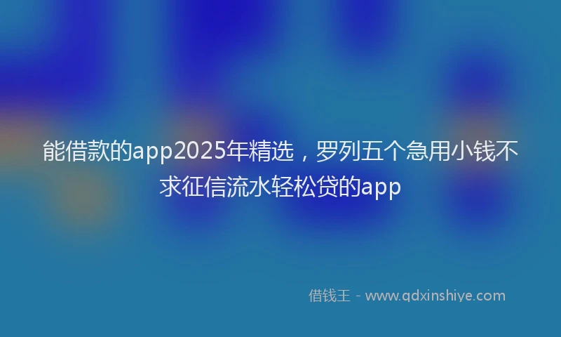能借款的app2025年精选，罗列五个急用小钱不求征信流水轻松贷的app