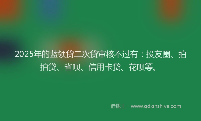 2025年的蓝领贷二次贷审核不过有：投友圈、拍拍贷、省呗、信用卡贷、花呗等。