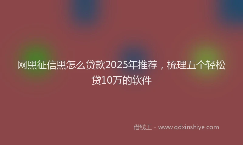 网黑征信黑怎么贷款2025年推荐，梳理五个轻松贷10万的软件