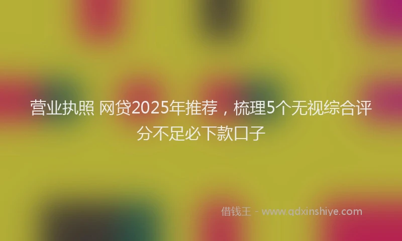 营业执照 网贷2025年推荐，梳理5个无视综合评分不足必下款口子
