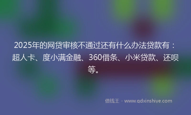 2025年的网贷审核不通过还有什么办法贷款有：超人卡、度小满金融、360借条、小米贷款、还呗等。