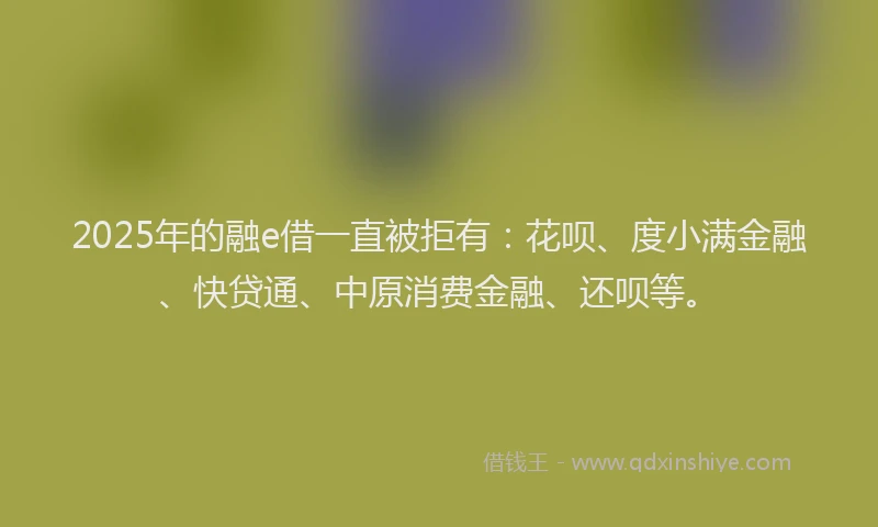 2025年的融e借一直被拒有：花呗、度小满金融、快贷通、中原消费金融、还呗等。