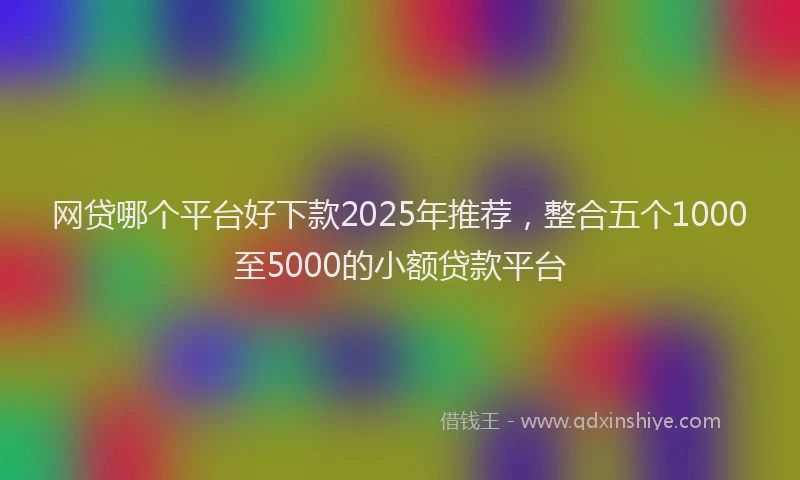 网贷哪个平台好下款2025年推荐，整合五个1000至5000的小额贷款平台