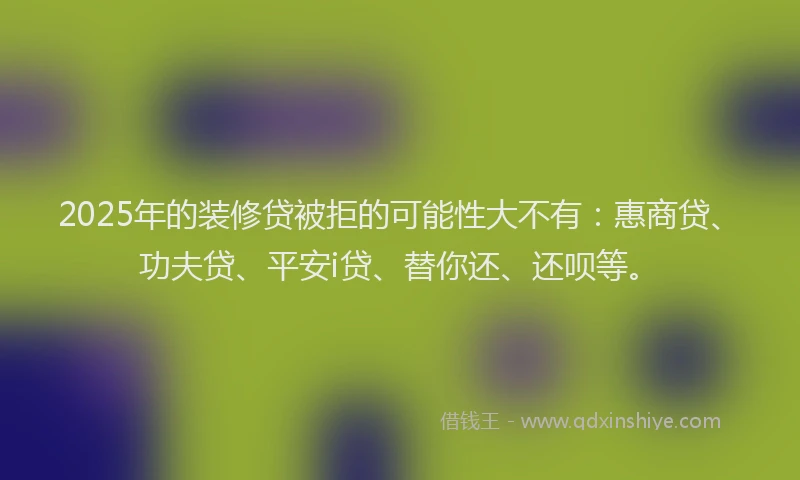 2025年的装修贷被拒的可能性大不有：惠商贷、功夫贷、平安i贷、替你还、还呗等。