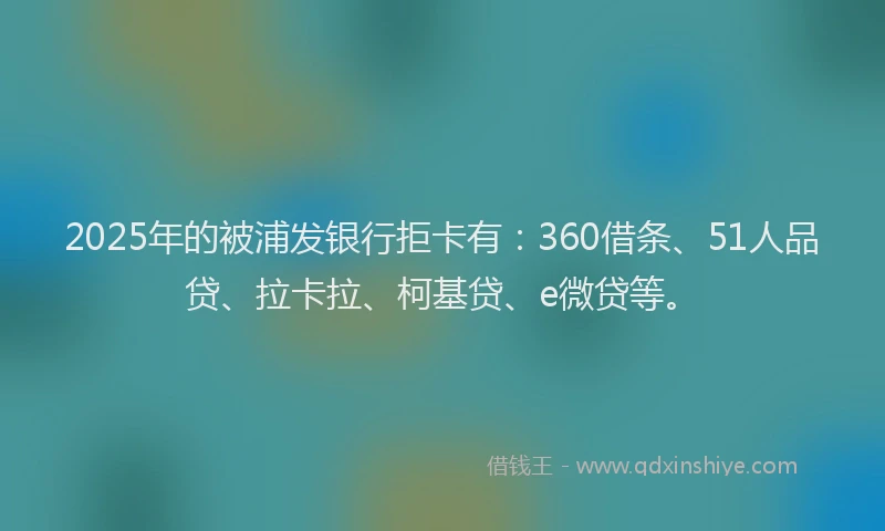 2025年的被浦发银行拒卡有：360借条、51人品贷、拉卡拉、柯基贷、e微贷等。