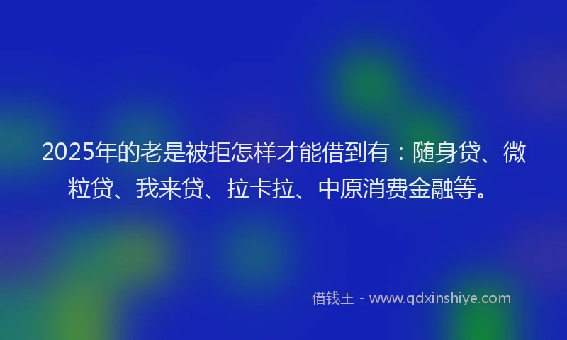 2025年的老是被拒怎样才能借到有：随身贷、微粒贷、我来贷、拉卡拉、中原消费金融等。