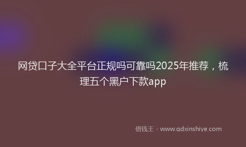 网贷口子大全平台正规吗可靠吗2025年推荐，梳理五个黑户下款app