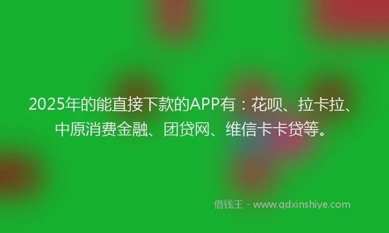2025年的能直接下款的APP有：花呗、拉卡拉、中原消费金融、团贷网、维信卡卡贷等。