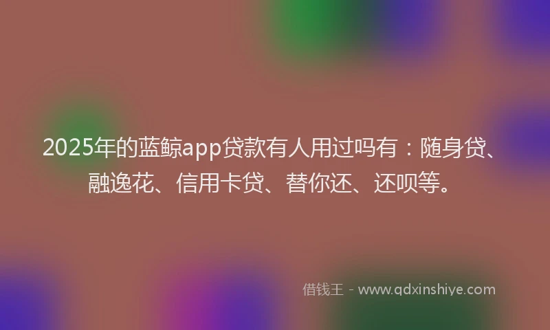 2025年的蓝鲸app贷款有人用过吗有：随身贷、融逸花、信用卡贷、替你还、还呗等。
