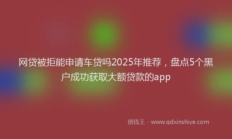 网贷被拒能申请车贷吗2025年推荐，盘点5个黑户成功获取大额贷款的app