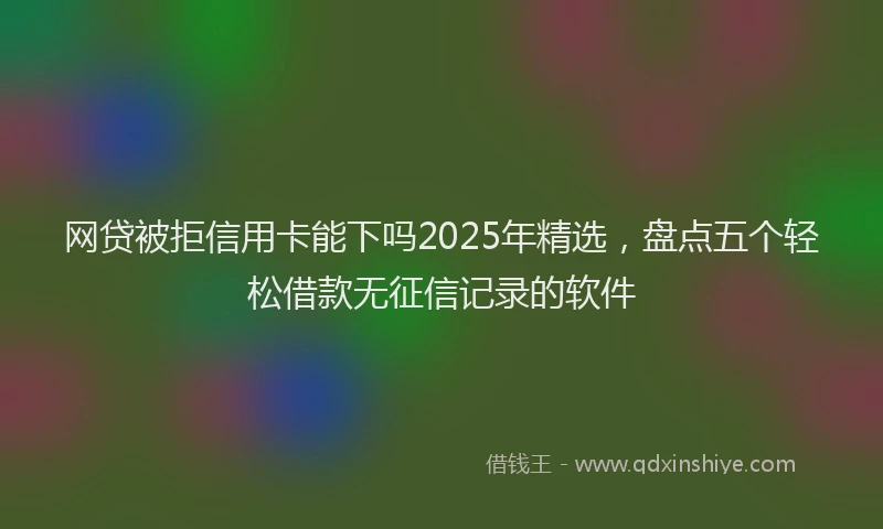 网贷被拒信用卡能下吗2025年精选，盘点五个轻松借款无征信记录的软件