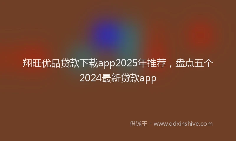 翔旺优品贷款下载app2025年推荐，盘点五个2024最新贷款app
