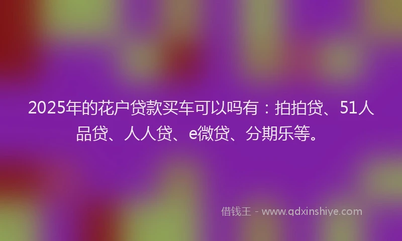 2025年的花户贷款买车可以吗有：拍拍贷、51人品贷、人人贷、e微贷、分期乐等。