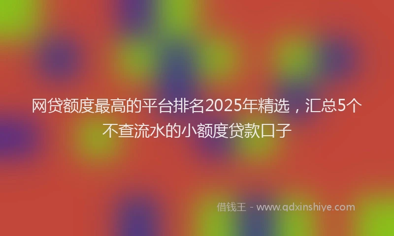 网贷额度最高的平台排名2025年精选，汇总5个不查流水的小额度贷款口子