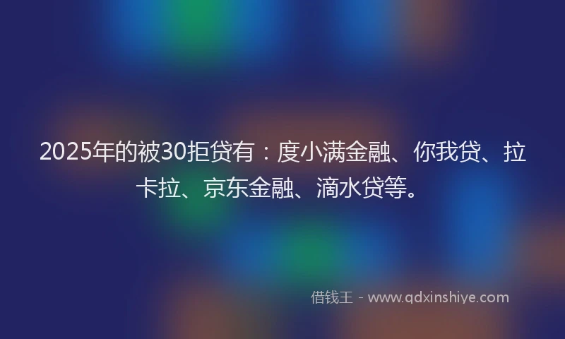 2025年的被30拒贷有：度小满金融、你我贷、拉卡拉、京东金融、滴水贷等。