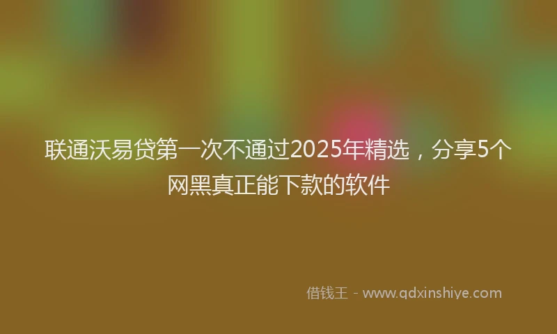 联通沃易贷第一次不通过2025年精选，分享5个网黑真正能下款的软件