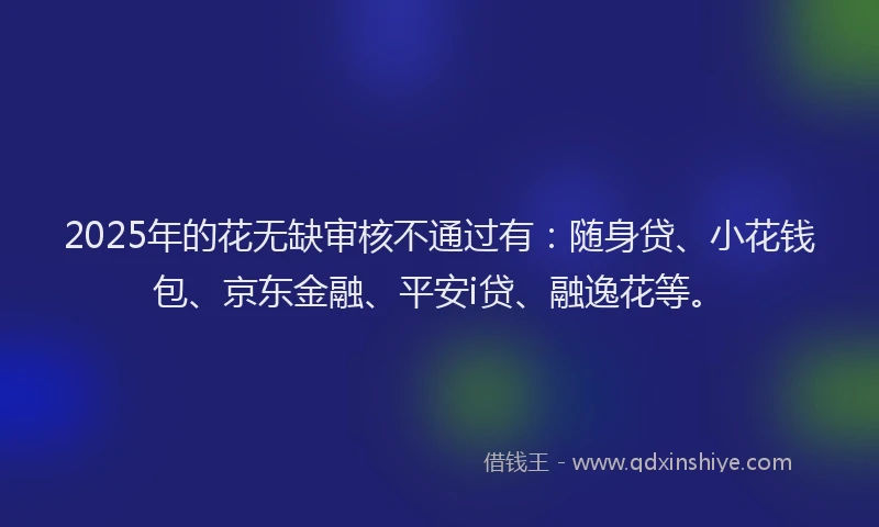 2025年的花无缺审核不通过有：随身贷、小花钱包、京东金融、平安i贷、融逸花等。