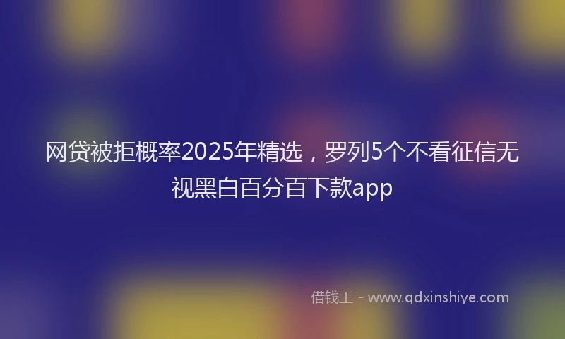 网贷被拒概率2025年精选，罗列5个不看征信无视黑白百分百下款app