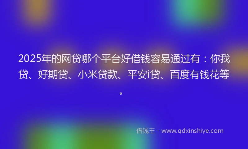 2025年的网贷哪个平台好借钱容易通过有：你我贷、好期贷、小米贷款、平安i贷、百度有钱花等。