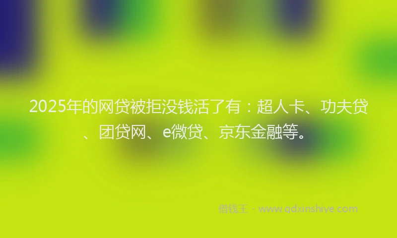 2025年的网贷被拒没钱活了有：超人卡、功夫贷、团贷网、e微贷、京东金融等。