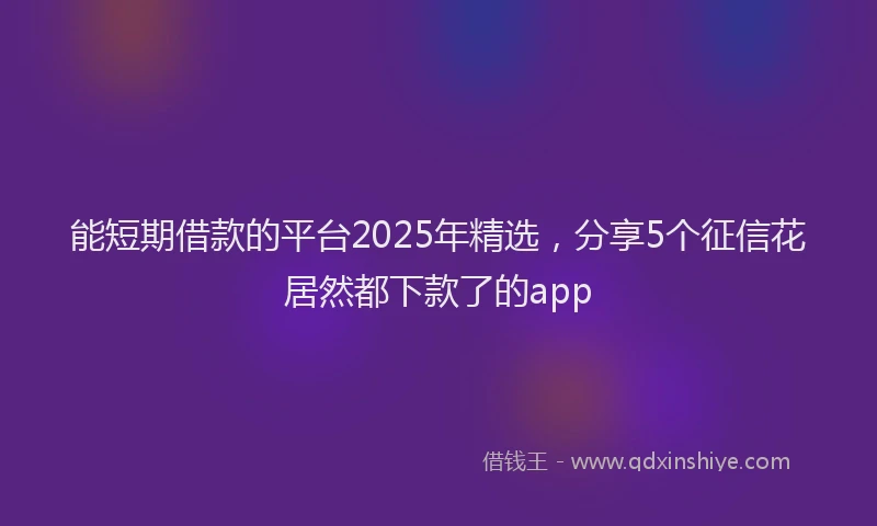 能短期借款的平台2025年精选，分享5个征信花居然都下款了的app
