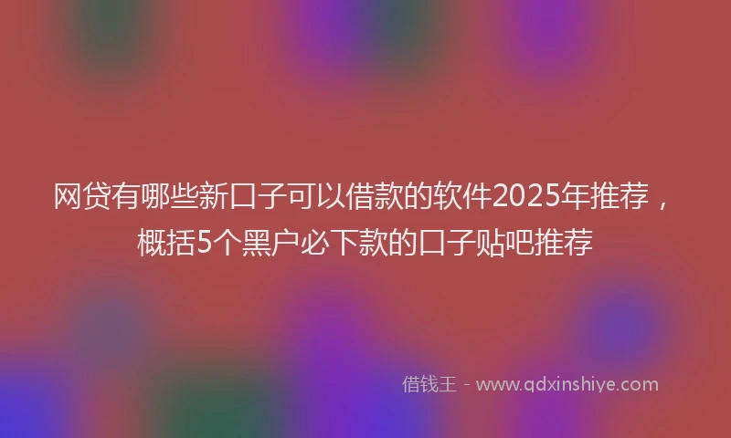 网贷有哪些新口子可以借款的软件2025年推荐，概括5个黑户必下款的口子贴吧推荐