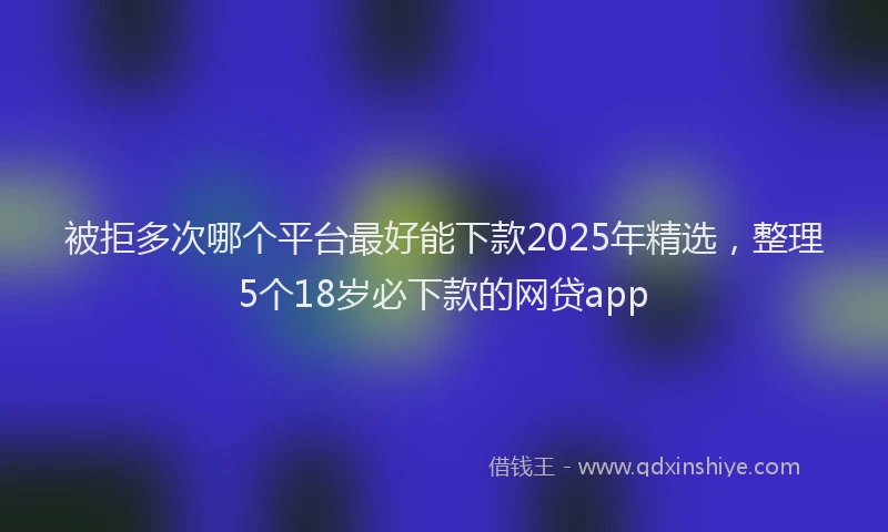 被拒多次哪个平台最好能下款2025年精选，整理5个18岁必下款的网贷app