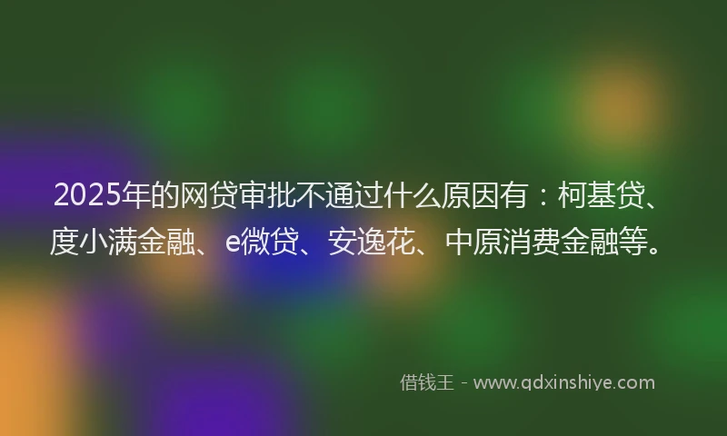 2025年的网贷审批不通过什么原因有:柯基贷、度小满金融、e微贷、安逸花、中原消费金融等。