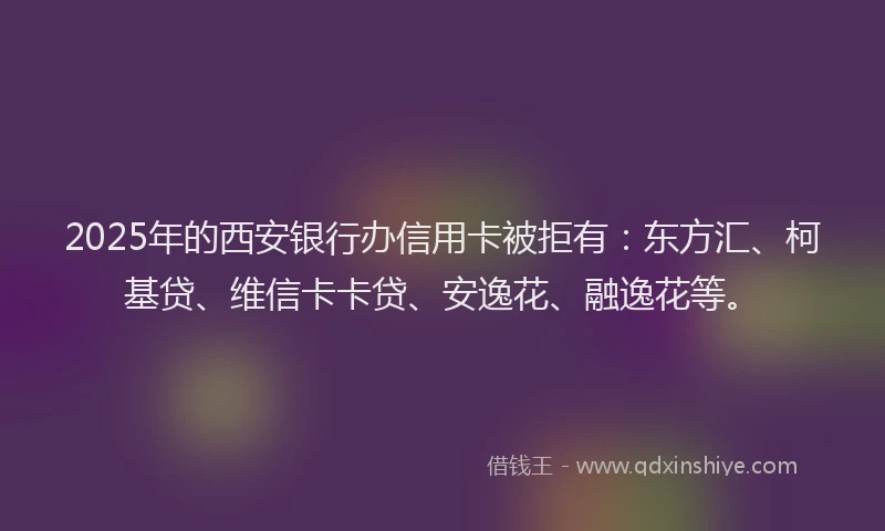 2025年的西安银行办信用卡被拒有：东方汇、柯基贷、维信卡卡贷、安逸花、融逸花等。