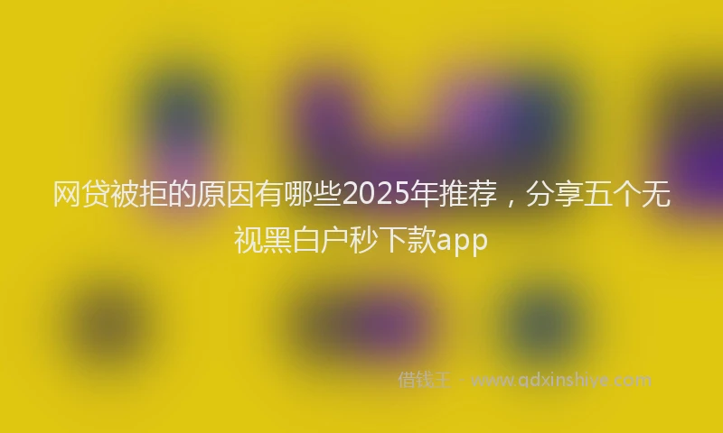 网贷被拒的原因有哪些2025年推荐，分享五个无视黑白户秒下款app
