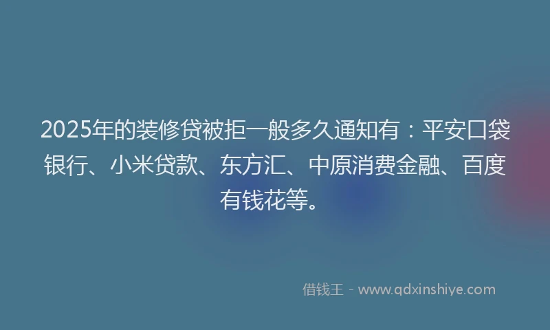 2025年的装修贷被拒一般多久通知有：平安口袋银行、小米贷款、东方汇、中原消费金融、百度有钱花等。