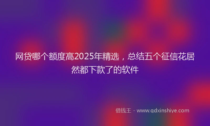 网贷哪个额度高2025年精选，总结五个征信花居然都下款了的软件