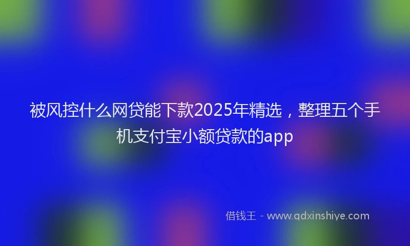 被风控什么网贷能下款2025年精选，整理五个手机支付宝小额贷款的app