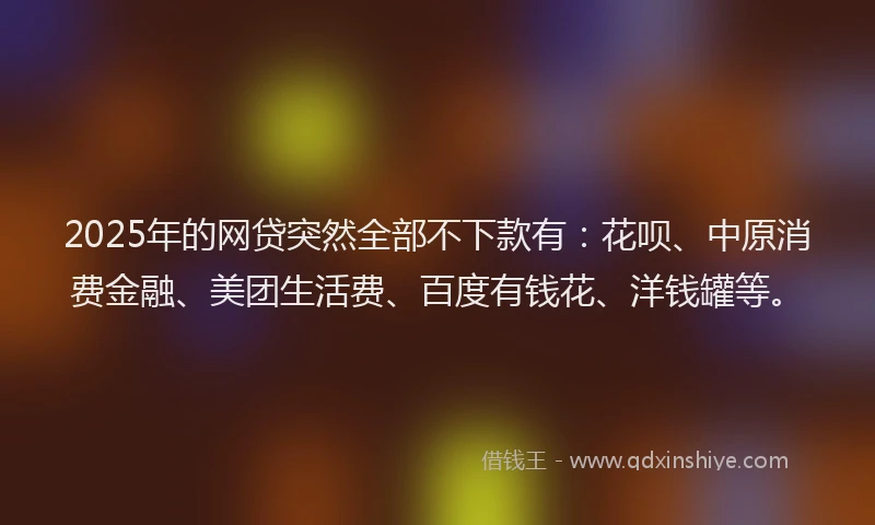 2025年的网贷突然全部不下款有：花呗、中原消费金融、美团生活费、百度有钱花、洋钱罐等。