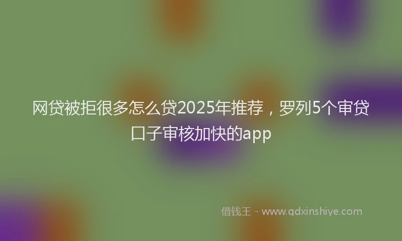 网贷被拒很多怎么贷2025年推荐，罗列5个审贷口子审核加快的app
