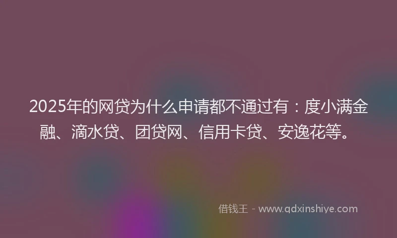 2025年的网贷为什么申请都不通过有：度小满金融、滴水贷、团贷网、信用卡贷、安逸花等。