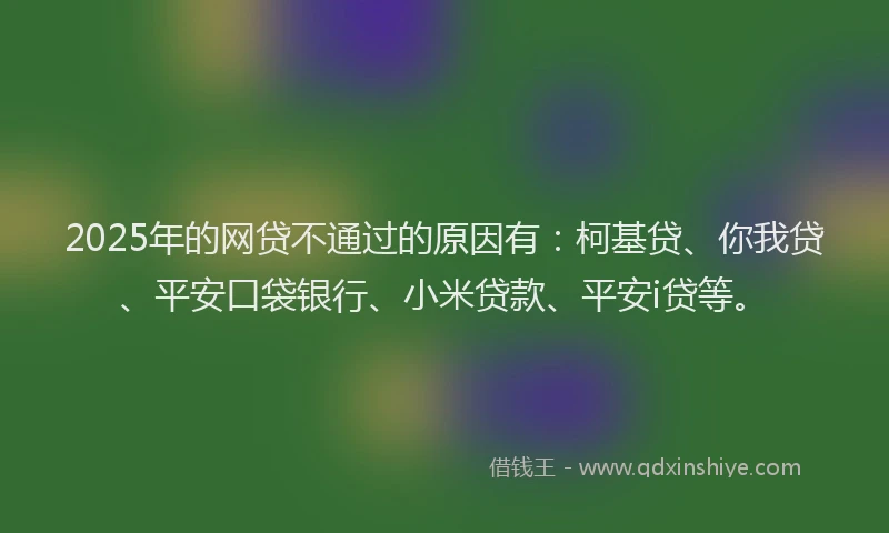 2025年的网贷不通过的原因有：柯基贷、你我贷、平安口袋银行、小米贷款、平安i贷等。