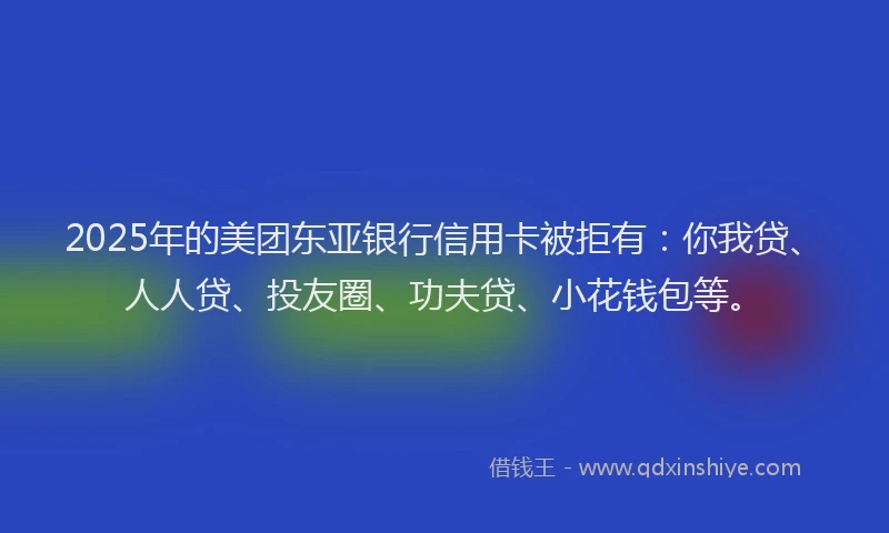 2025年的美团东亚银行信用卡被拒有：你我贷、人人贷、投友圈、功夫贷、小花钱包等。