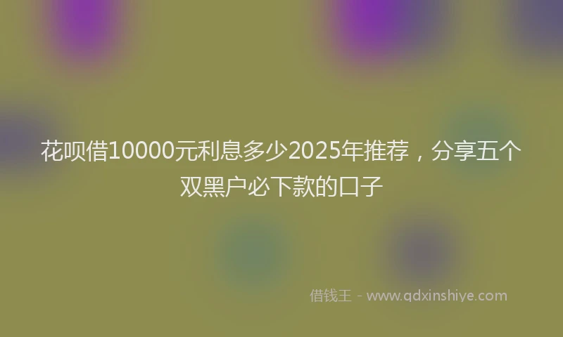 花呗借10000元利息多少2025年推荐，分享五个双黑户必下款的口子