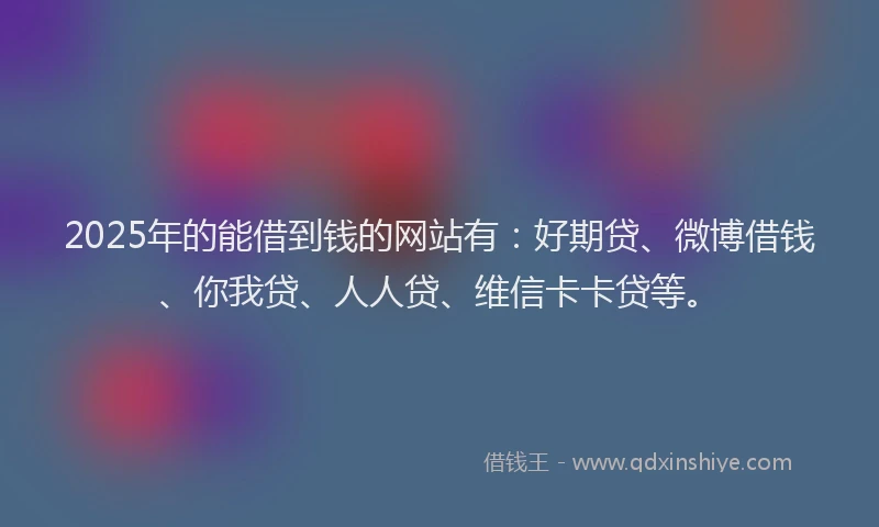 2025年的能借到钱的网站有：好期贷、微博借钱、你我贷、人人贷、维信卡卡贷等。