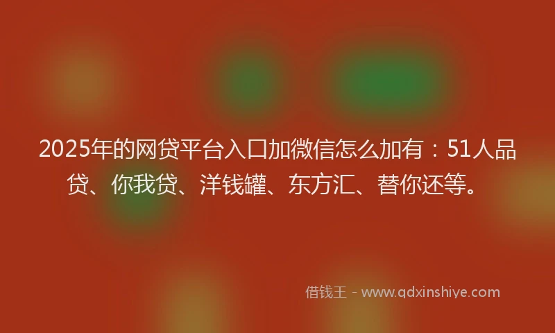2025年的网贷平台入口加微信怎么加有：51人品贷、你我贷、洋钱罐、东方汇、替你还等。