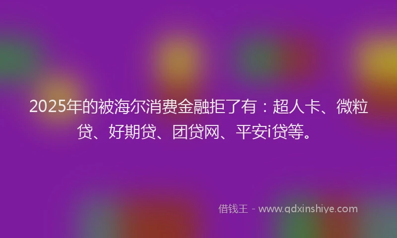 2025年的被海尔消费金融拒了有：超人卡、微粒贷、好期贷、团贷网、平安i贷等。