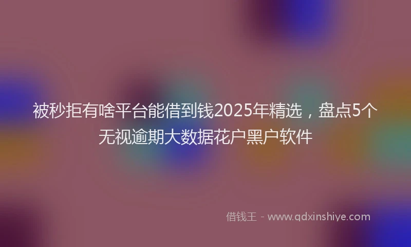 被秒拒有啥平台能借到钱2025年精选，盘点5个无视逾期大数据花户黑户软件